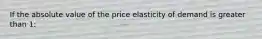 If the absolute value of the price elasticity of demand is greater than 1: