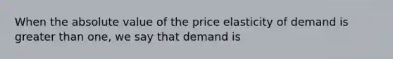 When the absolute value of the price elasticity of demand is greater than one, we say that demand is