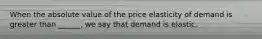 When the absolute value of the price elasticity of demand is greater than ______, we say that demand is elastic.