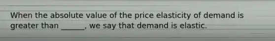 When the absolute value of the price elasticity of demand is greater than ______, we say that demand is elastic.