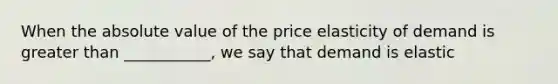 When the absolute value of the price elasticity of demand is greater than ___________, we say that demand is elastic