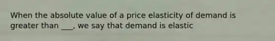 When the absolute value of a price elasticity of demand is greater than ___, we say that demand is elastic