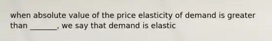 when absolute value of the price elasticity of demand is greater than _______, we say that demand is elastic