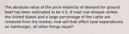 The absolute value of the price elasticity of demand for ground beef has been estimated to be 0.5. If mad cow disease strikes the United States and a large percentage of the cattle are removed from the market, how will that affect total expenditures on hamburger, all other things equal?