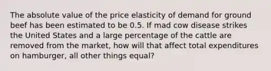 The <a href='https://www.questionai.com/knowledge/kbbTh4ZPeb-absolute-value' class='anchor-knowledge'>absolute value</a> of the price elasticity of demand for ground beef has been estimated to be 0.5. If mad cow disease strikes the United States and a large percentage of the cattle are removed from the market, how will that affect total expenditures on hamburger, all other things equal?