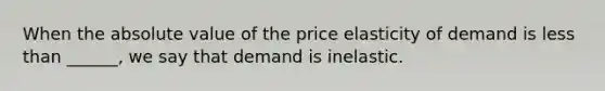 When the absolute value of the price elasticity of demand is less than ______, we say that demand is inelastic.