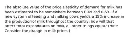 The absolute value of the price elasticity of demand for milk has been estimated to be somewhere between 0.49 and 0.63. If a new system of feeding and milking cows yields a 15% increase in the production of milk throughout the country, how will that affect total expenditures on milk, all other things equal? (Hint: Consider the change in milk prices.)