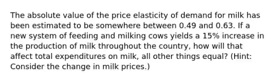 The absolute value of the price elasticity of demand for milk has been estimated to be somewhere between 0.49 and 0.63. If a new system of feeding and milking cows yields a 15% increase in the production of milk throughout the country, how will that affect total expenditures on milk, all other things equal? (Hint: Consider the change in milk prices.)