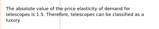 The absolute value of the price elasticity of demand for telescopes is 1.5. Therefore, telescopes can be classified as a luxury.