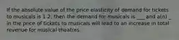 If the absolute value of the price elasticity of demand for tickets to musicals is 1.2, then the demand for musicals is ___ and a(n) _ in the price of tickets to musicals will lead to an increase in total revenue for musical theatres.