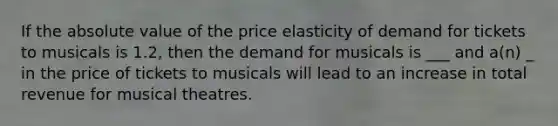 If the <a href='https://www.questionai.com/knowledge/kbbTh4ZPeb-absolute-value' class='anchor-knowledge'>absolute value</a> of the price elasticity of demand for tickets to musicals is 1.2, then the demand for musicals is ___ and a(n) _ in the price of tickets to musicals will lead to an increase in total revenue for musical theatres.