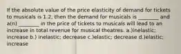 If the absolute value of the price elasticity of demand for tickets to musicals is 1.2, then the demand for musicals is ________ and a(n) ________ in the price of tickets to musicals will lead to an increase in total revenue for musical theatres. a.)inelastic; increase b.) inelastic; decrease c.)elastic; decrease d.)elastic; increase