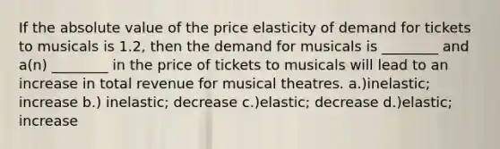 If the absolute value of the price elasticity of demand for tickets to musicals is 1.2, then the demand for musicals is ________ and a(n) ________ in the price of tickets to musicals will lead to an increase in total revenue for musical theatres. a.)inelastic; increase b.) inelastic; decrease c.)elastic; decrease d.)elastic; increase