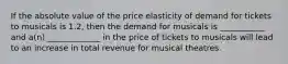 If the absolute value of the price elasticity of demand for tickets to musicals is 1.2, then the demand for musicals is ___________ and a(n) _____________ in the price of tickets to musicals will lead to an increase in total revenue for musical theatres.