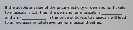 If the absolute value of the price elasticity of demand for tickets to musicals is 1.2, then the demand for musicals is ___________ and a(n) _____________ in the price of tickets to musicals will lead to an increase in total revenue for musical theatres.