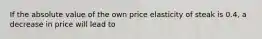 If the absolute value of the own price elasticity of steak is 0.4, a decrease in price will lead to