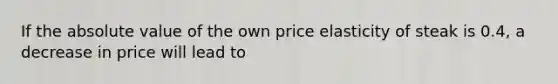 If the absolute value of the own price elasticity of steak is 0.4, a decrease in price will lead to