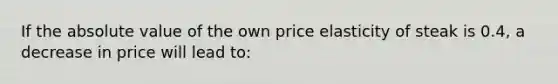 If the <a href='https://www.questionai.com/knowledge/kbbTh4ZPeb-absolute-value' class='anchor-knowledge'>absolute value</a> of the own price elasticity of steak is 0.4, a decrease in price will lead to: