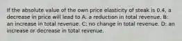 If the absolute value of the own price elasticity of steak is 0.4, a decrease in price will lead to A: a reduction in total revenue. B: an increase in total revenue. C: no change in total revenue. D: an increase or decrease in total revenue.