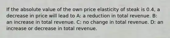 If the absolute value of the own price elasticity of steak is 0.4, a decrease in price will lead to A: a reduction in total revenue. B: an increase in total revenue. C: no change in total revenue. D: an increase or decrease in total revenue.