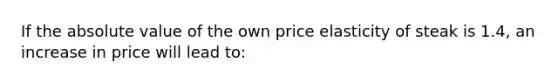 If the absolute value of the own price elasticity of steak is 1.4, an increase in price will lead to: