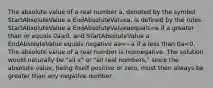 The absolute value of a real number​ a, denoted by the symbol StartAbsoluteValue a EndAbsoluteValuea​, is defined by the rules StartAbsoluteValue a EndAbsoluteValueaequals=a if a greater than or equals 0a≥0​, and StartAbsoluteValue a EndAbsoluteValue equals negative aa=−a if a less than 0a<0. The absolute value of a real number is nonnegative. The solution would naturally be​ "all x" or​ "all real​ numbers," since the absolute​ value, being itself positive or​ zero, must then always be greater than any negative number.