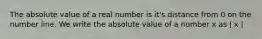 The absolute value of a real number is it's distance from 0 on the number line. We write the absolute value of a number x as | x |