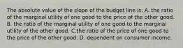 The absolute value of the slope of the budget line is: A. the ratio of the marginal utility of one good to the price of the other good. B. the ratio of the marginal utility of one good to the marginal utility of the other good. C.the ratio of the price of one good to the price of the other good. D. dependent on consumer income.