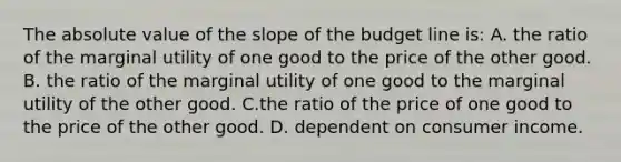 The absolute value of the slope of the budget line is: A. the ratio of the marginal utility of one good to the price of the other good. B. the ratio of the marginal utility of one good to the marginal utility of the other good. C.the ratio of the price of one good to the price of the other good. D. dependent on consumer income.