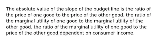 The absolute value of the slope of the budget line is the ratio of the price of one good to the price of the other good. the ratio of the marginal utility of one good to the marginal utility of the other good. the ratio of the marginal utility of one good to the price of the other good.dependent on consumer income.