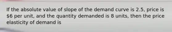 If the absolute value of slope of the demand curve is 2.5, price is 6 per unit, and the quantity demanded is 8 units, then the price elasticity of demand is