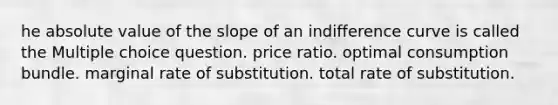 he absolute value of the slope of an indifference curve is called the Multiple choice question. price ratio. optimal consumption bundle. marginal rate of substitution. total rate of substitution.