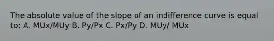 The absolute value of the slope of an indifference curve is equal to: A. MUx/MUy B. Py/Px C. Px/Py D. MUy/ MUx