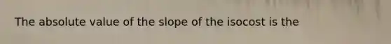 The absolute value of the slope of the isocost is the