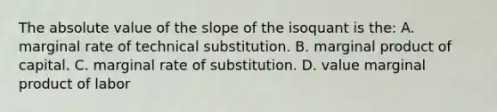 The absolute value of the slope of the isoquant is the: A. marginal rate of technical substitution. B. marginal product of capital. C. marginal rate of substitution. D. value marginal product of labor