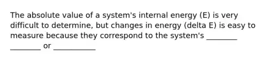 The absolute value of a system's internal energy (E) is very difficult to determine, but changes in energy (delta E) is easy to measure because they correspond to the system's ________ ________ or ___________