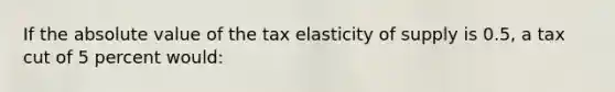 If the absolute value of the tax elasticity of supply is 0.5, a tax cut of 5 percent would: