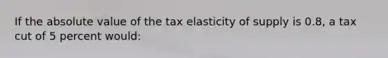 If the <a href='https://www.questionai.com/knowledge/kbbTh4ZPeb-absolute-value' class='anchor-knowledge'>absolute value</a> of the tax elasticity of supply is 0.8, a tax cut of 5 percent would: