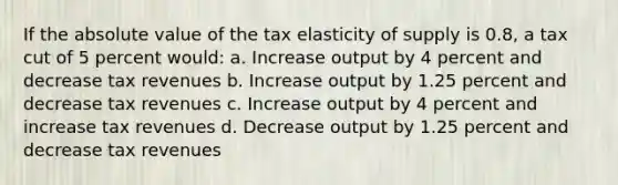 If the <a href='https://www.questionai.com/knowledge/kbbTh4ZPeb-absolute-value' class='anchor-knowledge'>absolute value</a> of the tax elasticity of supply is 0.8, a tax cut of 5 percent would: a. Increase output by 4 percent and decrease tax revenues b. Increase output by 1.25 percent and decrease tax revenues c. Increase output by 4 percent and increase tax revenues d. Decrease output by 1.25 percent and decrease tax revenues