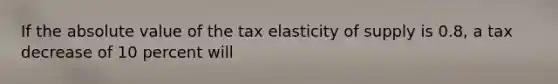 If the absolute value of the tax elasticity of supply is 0.8, a tax decrease of 10 percent will