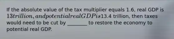 If the <a href='https://www.questionai.com/knowledge/kbbTh4ZPeb-absolute-value' class='anchor-knowledge'>absolute value</a> of the tax multiplier equals​ 1.6, real GDP is​ 13 trillion, and potential real GDP is​13.4 trillion, then taxes would need to be cut by​ ________ to restore the economy to potential real GDP.