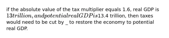 if the absolute value of the tax multiplier equals 1.6, real GDP is 13 trillion, and potential real GDP is13.4 trillion, then taxes would need to be cut by _ to restore the economy to potential real GDP.