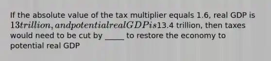 If the absolute value of the tax multiplier equals 1.6, real GDP is 13 trillion, and potential real GDP is13.4 trillion, then taxes would need to be cut by _____ to restore the economy to potential real GDP