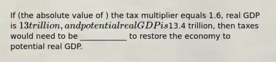 If (the absolute value of ) the tax multiplier equals 1.6, real GDP is 13 trillion, and potential real GDP is13.4 trillion, then taxes would need to be ____________ to restore the economy to potential real GDP.