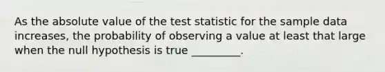 As the absolute value of the test statistic for the sample data increases, the probability of observing a value at least that large when the null hypothesis is true _________.