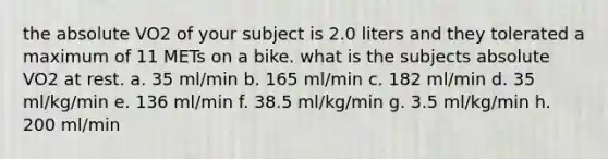 the absolute VO2 of your subject is 2.0 liters and they tolerated a maximum of 11 METs on a bike. what is the subjects absolute VO2 at rest. a. 35 ml/min b. 165 ml/min c. 182 ml/min d. 35 ml/kg/min e. 136 ml/min f. 38.5 ml/kg/min g. 3.5 ml/kg/min h. 200 ml/min