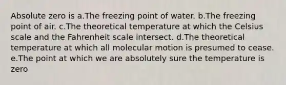 Absolute zero is a.The freezing point of water. b.The freezing point of air. c.The theoretical temperature at which the Celsius scale and the Fahrenheit scale intersect. d.The theoretical temperature at which all molecular motion is presumed to cease. e.The point at which we are absolutely sure the temperature is zero