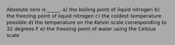 Absolute zero is _____. a) the boiling point of liquid nitrogen b) the freezing point of liquid nitrogen c) the coldest temperature possible d) the temperature on the Kelvin scale corresponding to 32 degrees F e) the freezing point of water using the Celsius scale