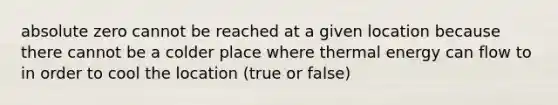 absolute zero cannot be reached at a given location because there cannot be a colder place where thermal energy can flow to in order to cool the location (true or false)