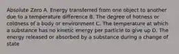 Absolute Zero A. Energy transferred from one object to another due to a temperature difference B. The degree of hotness or coldness of a body or environment C. The temperature at which a substance has no kinetic energy per particle to give up D. The energy released or absorbed by a substance during a change of state